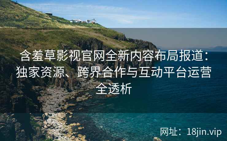 含羞草影视官网全新内容布局报道：独家资源、跨界合作与互动平台运营全透析