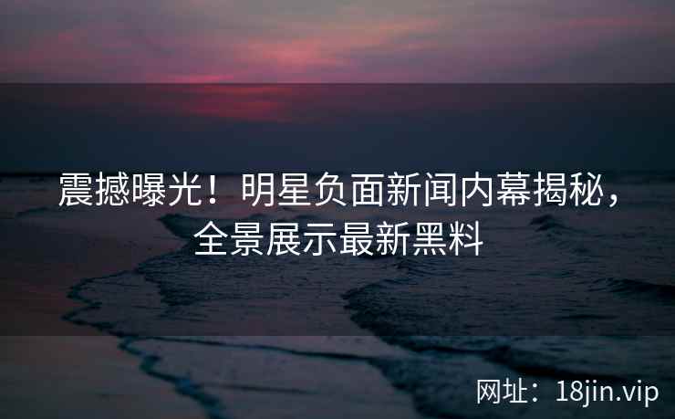 震撼曝光！明星负面新闻内幕揭秘，全景展示最新黑料
