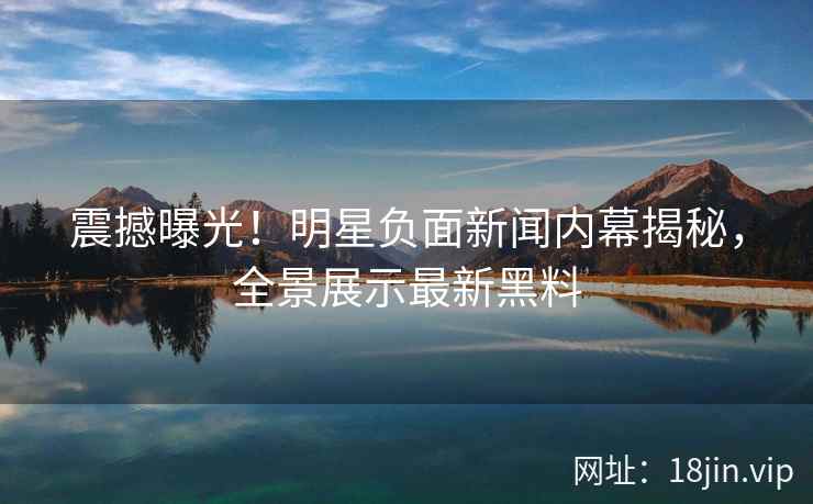 震撼曝光！明星负面新闻内幕揭秘，全景展示最新黑料