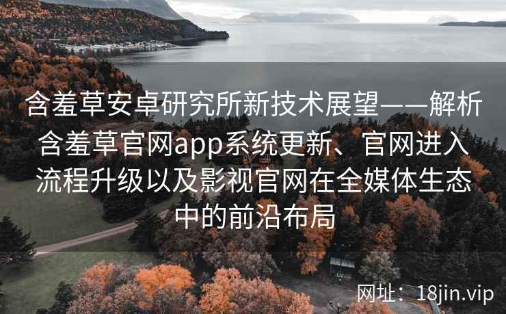 含羞草安卓研究所新技术展望——解析含羞草官网app系统更新、官网进入流程升级以及影视官网在全媒体生态中的前沿布局