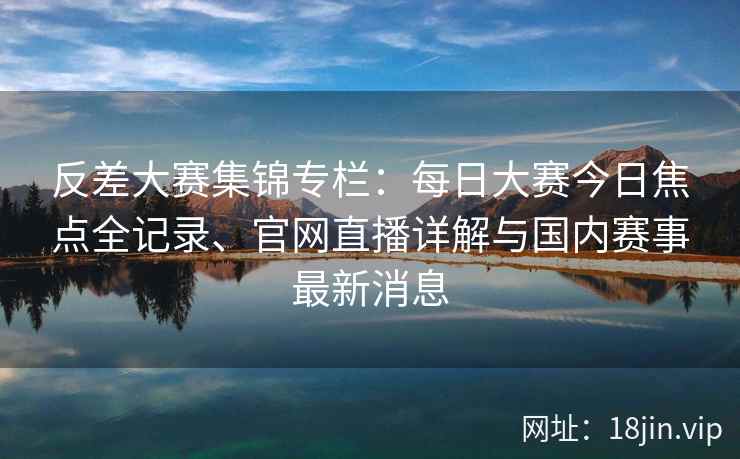 反差大赛集锦专栏：每日大赛今日焦点全记录、官网直播详解与国内赛事最新消息