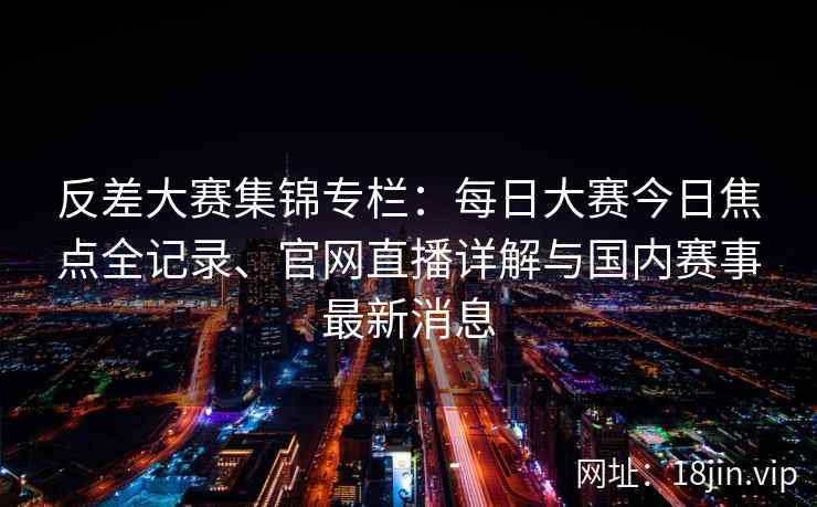 反差大赛集锦专栏：每日大赛今日焦点全记录、官网直播详解与国内赛事最新消息