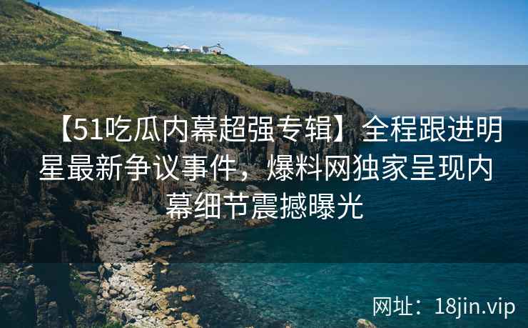 【51吃瓜内幕超强专辑】全程跟进明星最新争议事件，爆料网独家呈现内幕细节震撼曝光