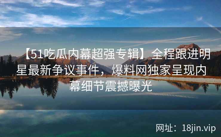 【51吃瓜内幕超强专辑】全程跟进明星最新争议事件，爆料网独家呈现内幕细节震撼曝光