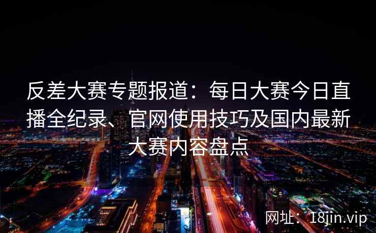 反差大赛专题报道：每日大赛今日直播全纪录、官网使用技巧及国内最新大赛内容盘点