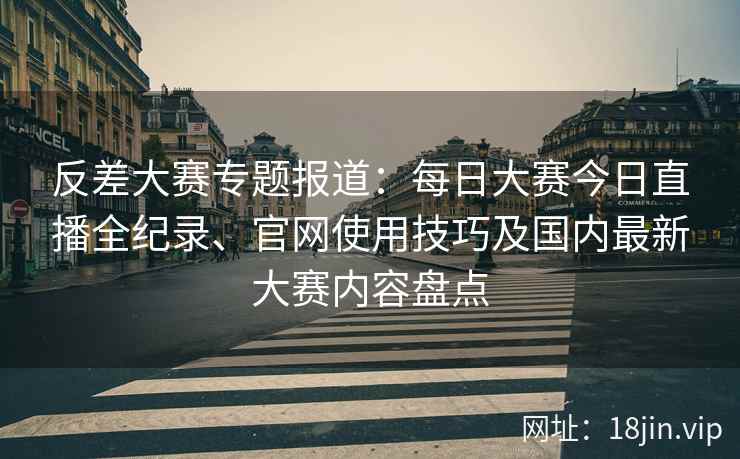 反差大赛专题报道：每日大赛今日直播全纪录、官网使用技巧及国内最新大赛内容盘点