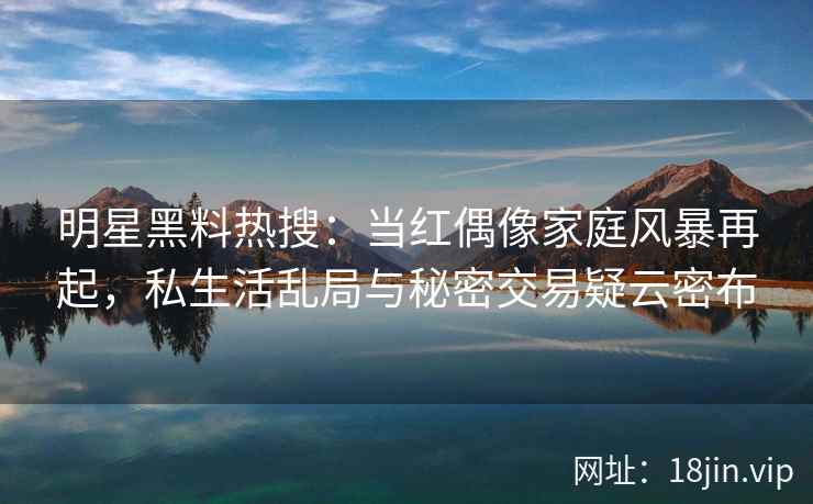 明星黑料热搜：当红偶像家庭风暴再起，私生活乱局与秘密交易疑云密布