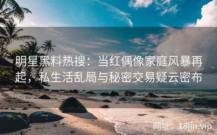 明星黑料热搜：当红偶像家庭风暴再起，私生活乱局与秘密交易疑云密布
