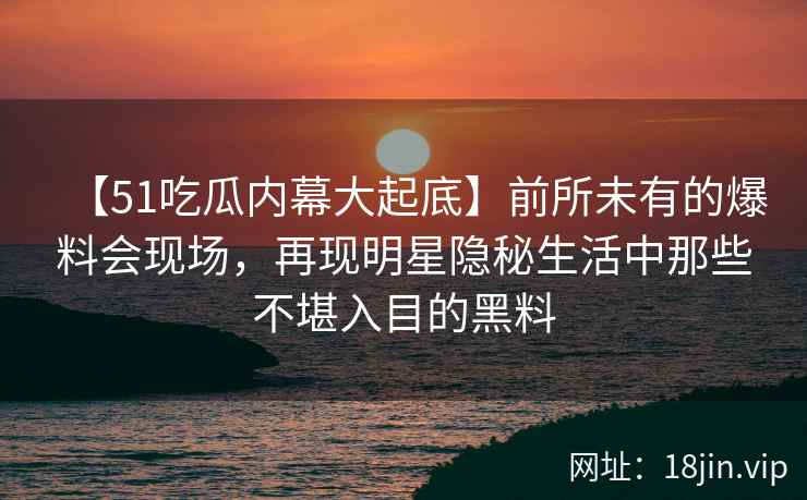 【51吃瓜内幕大起底】前所未有的爆料会现场，再现明星隐秘生活中那些不堪入目的黑料