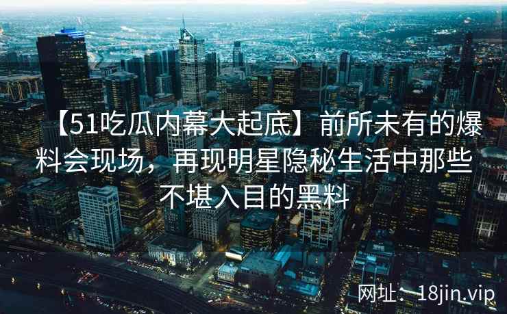 【51吃瓜内幕大起底】前所未有的爆料会现场，再现明星隐秘生活中那些不堪入目的黑料