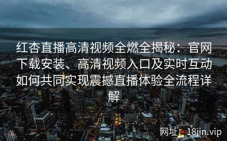 红杏直播高清视频全燃全揭秘：官网下载安装、高清视频入口及实时互动如何共同实现震撼直播体验全流程详解
