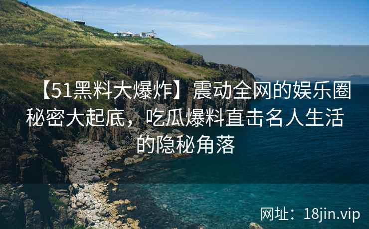 【51黑料大爆炸】震动全网的娱乐圈秘密大起底，吃瓜爆料直击名人生活的隐秘角落