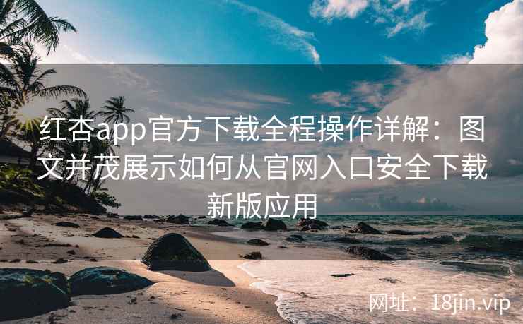 红杏app官方下载全程操作详解：图文并茂展示如何从官网入口安全下载新版应用