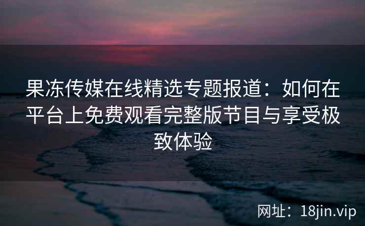 果冻传媒在线精选专题报道：如何在平台上免费观看完整版节目与享受极致体验