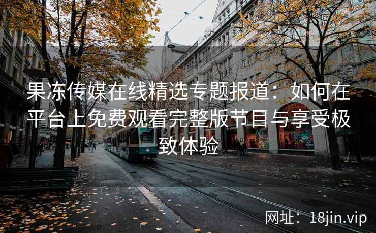 果冻传媒在线精选专题报道：如何在平台上免费观看完整版节目与享受极致体验