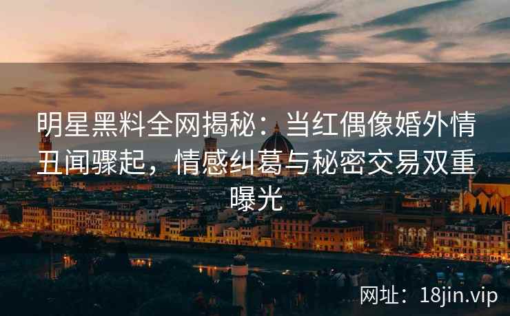 明星黑料全网揭秘：当红偶像婚外情丑闻骤起，情感纠葛与秘密交易双重曝光