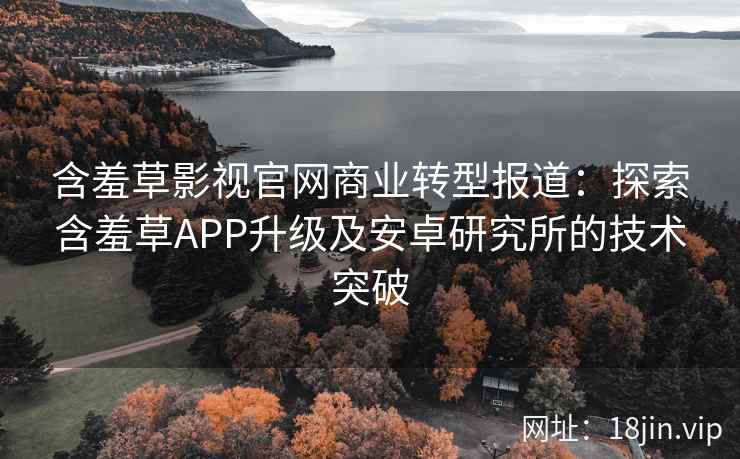 含羞草影视官网商业转型报道：探索含羞草APP升级及安卓研究所的技术突破