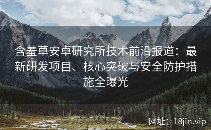 含羞草安卓研究所技术前沿报道：最新研发项目、核心突破与安全防护措施全曝光