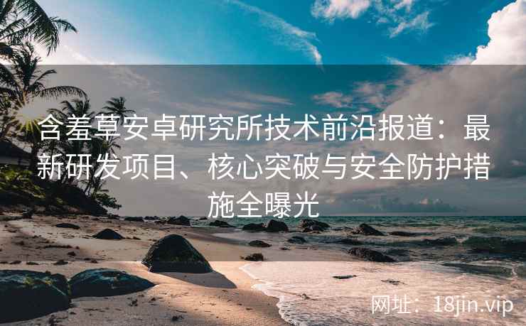 含羞草安卓研究所技术前沿报道：最新研发项目、核心突破与安全防护措施全曝光