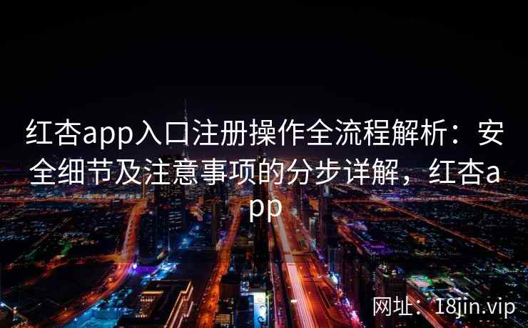 红杏app入口注册操作全流程解析：安全细节及注意事项的分步详解，红杏app