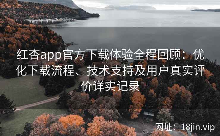 红杏app官方下载体验全程回顾：优化下载流程、技术支持及用户真实评价详实记录