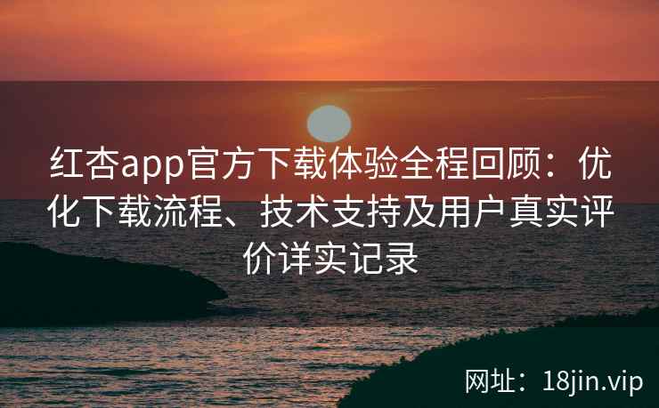 红杏app官方下载体验全程回顾：优化下载流程、技术支持及用户真实评价详实记录