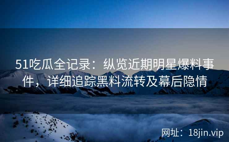 51吃瓜全记录：纵览近期明星爆料事件，详细追踪黑料流转及幕后隐情