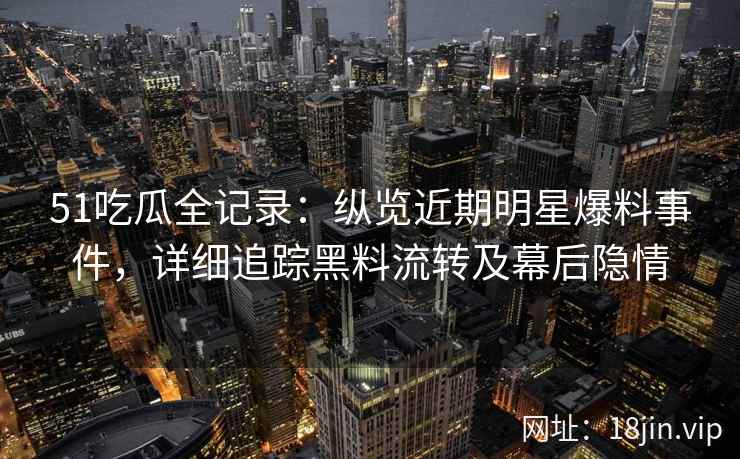 51吃瓜全记录：纵览近期明星爆料事件，详细追踪黑料流转及幕后隐情