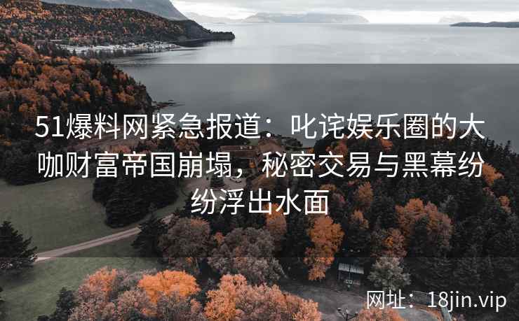 51爆料网紧急报道：叱诧娱乐圈的大咖财富帝国崩塌，秘密交易与黑幕纷纷浮出水面