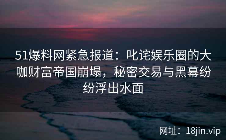 51爆料网紧急报道：叱诧娱乐圈的大咖财富帝国崩塌，秘密交易与黑幕纷纷浮出水面