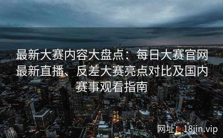 最新大赛内容大盘点：每日大赛官网最新直播、反差大赛亮点对比及国内赛事观看指南