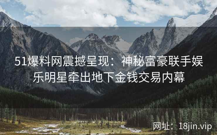 51爆料网震撼呈现：神秘富豪联手娱乐明星牵出地下金钱交易内幕
