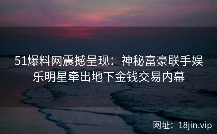 51爆料网震撼呈现：神秘富豪联手娱乐明星牵出地下金钱交易内幕