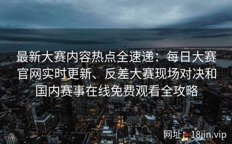 最新大赛内容热点全速递：每日大赛官网实时更新、反差大赛现场对决和国内赛事在线免费观看全攻略