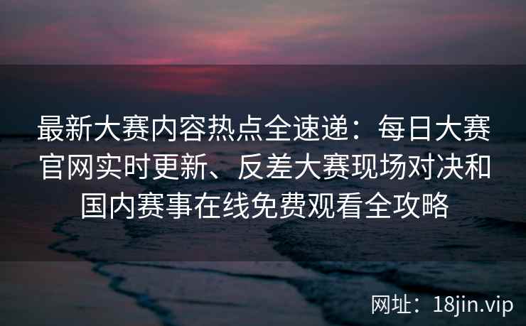 最新大赛内容热点全速递：每日大赛官网实时更新、反差大赛现场对决和国内赛事在线免费观看全攻略