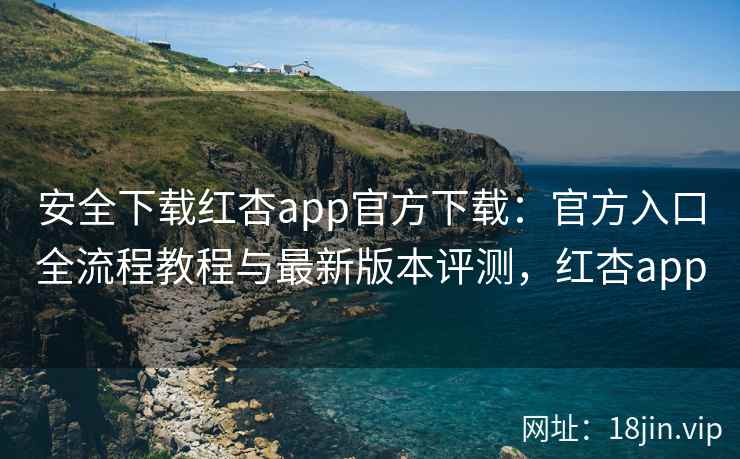 安全下载红杏app官方下载：官方入口全流程教程与最新版本评测，红杏app