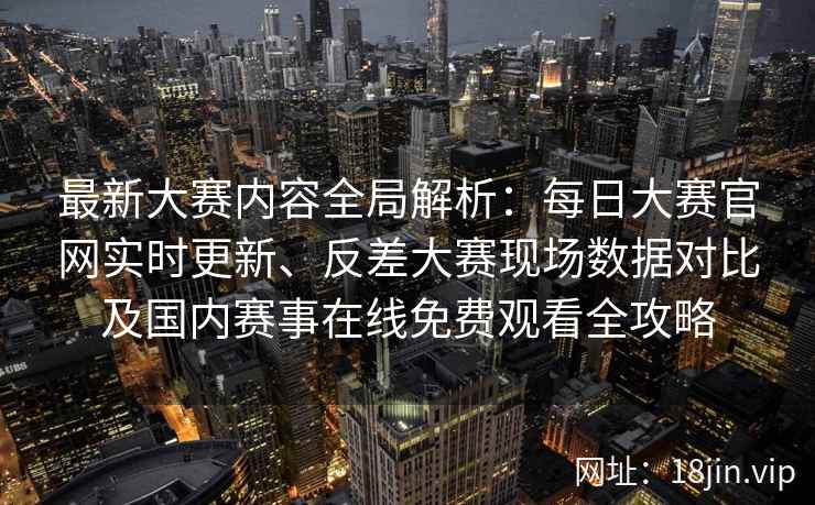 最新大赛内容全局解析：每日大赛官网实时更新、反差大赛现场数据对比及国内赛事在线免费观看全攻略