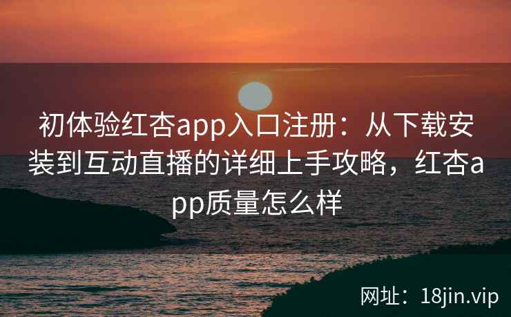 初体验红杏app入口注册：从下载安装到互动直播的详细上手攻略，红杏app质量怎么样