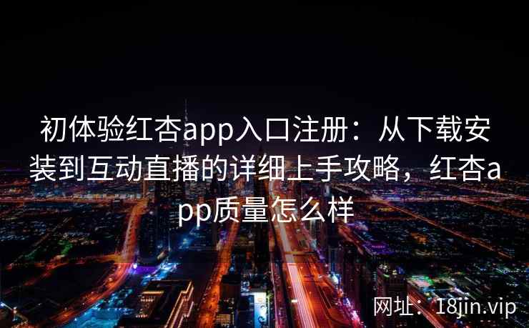 初体验红杏app入口注册：从下载安装到互动直播的详细上手攻略，红杏app质量怎么样