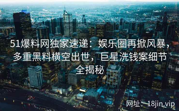 51爆料网独家速递：娱乐圈再掀风暴，多重黑料横空出世，巨星洗钱案细节全揭秘
