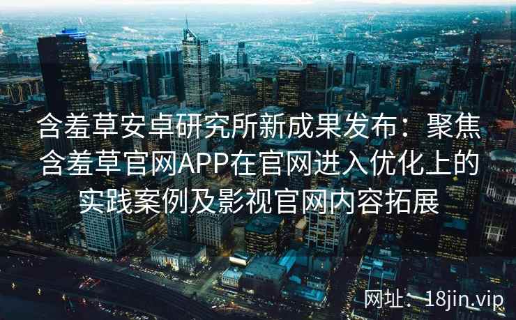 含羞草安卓研究所新成果发布：聚焦含羞草官网APP在官网进入优化上的实践案例及影视官网内容拓展