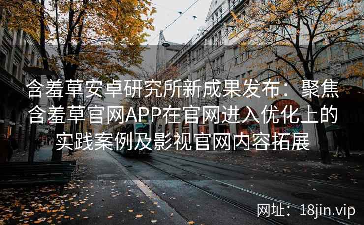 含羞草安卓研究所新成果发布：聚焦含羞草官网APP在官网进入优化上的实践案例及影视官网内容拓展