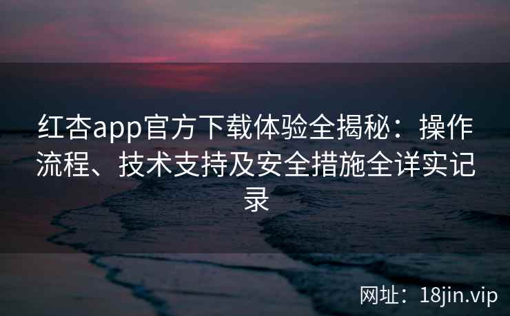 红杏app官方下载体验全揭秘：操作流程、技术支持及安全措施全详实记录
