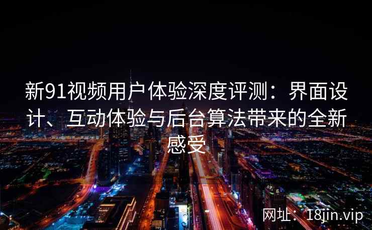 新91视频用户体验深度评测：界面设计、互动体验与后台算法带来的全新感受
