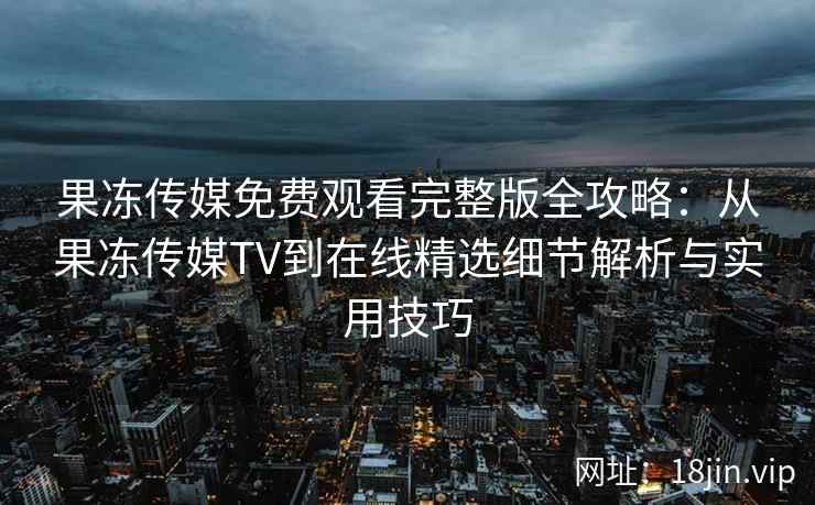果冻传媒免费观看完整版全攻略：从果冻传媒TV到在线精选细节解析与实用技巧