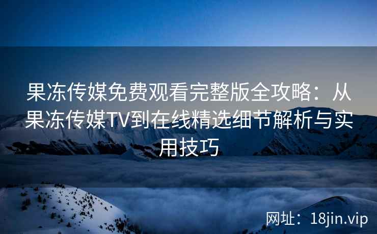 果冻传媒免费观看完整版全攻略：从果冻传媒TV到在线精选细节解析与实用技巧