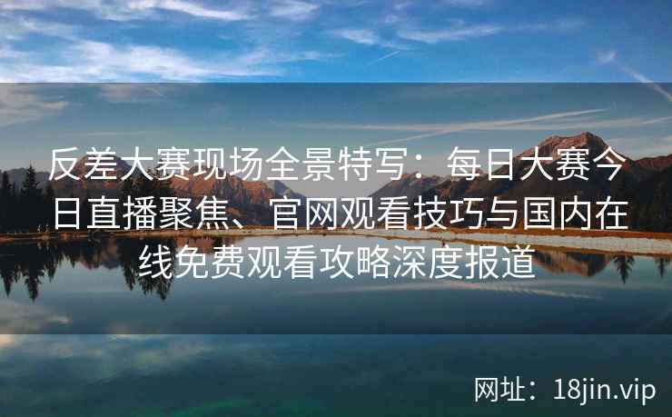 反差大赛现场全景特写：每日大赛今日直播聚焦、官网观看技巧与国内在线免费观看攻略深度报道