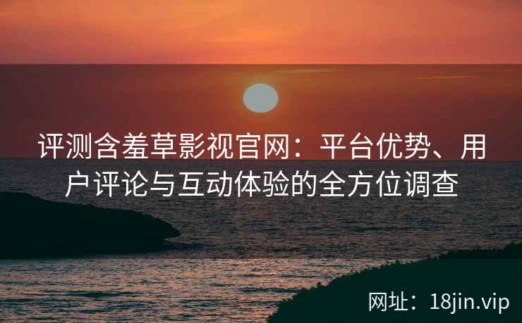 评测含羞草影视官网：平台优势、用户评论与互动体验的全方位调查