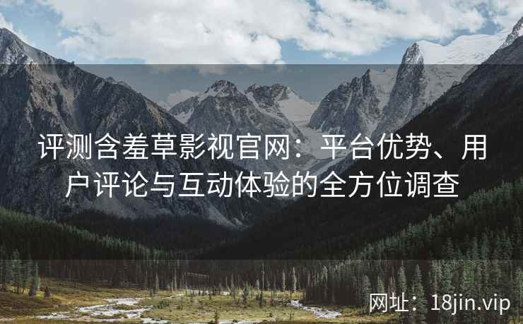 评测含羞草影视官网：平台优势、用户评论与互动体验的全方位调查
