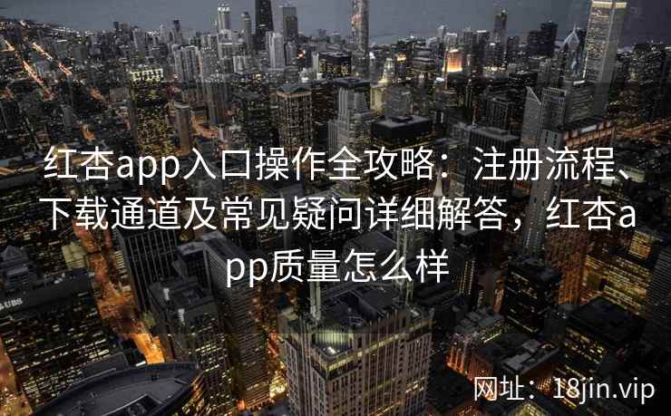 红杏app入口操作全攻略：注册流程、下载通道及常见疑问详细解答，红杏app质量怎么样